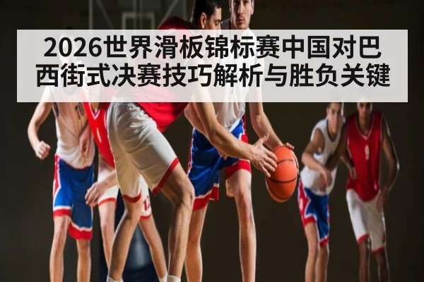 2026世界滑板锦标赛中国对巴西街式决赛技巧解析与胜负关键